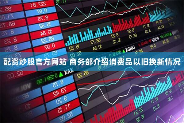 配资炒股官方网站 商务部介绍消费品以旧换新情况