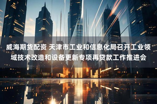 威海期货配资 天津市工业和信息化局召开工业领域技术改造和设备更新专项再贷款工作推进会