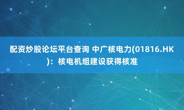 配资炒股论坛平台查询 中广核电力(01816.HK)：核电机组建设获得核准