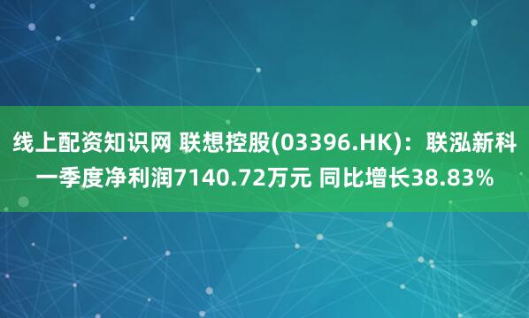 线上配资知识网 联想控股(03396.HK)：联泓新科一季度净利润7140.72万元 同比增长38.83%