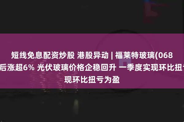 短线免息配资炒股 港股异动 | 福莱特玻璃(06865)绩后涨超6% 光伏玻璃价格企稳回升 一季度实现环比扭亏为盈
