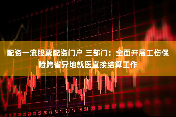 配资一流股票配资门户 三部门：全面开展工伤保险跨省异地就医直接结算工作