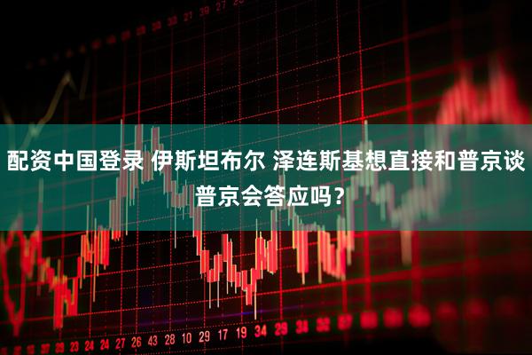 配资中国登录 伊斯坦布尔 泽连斯基想直接和普京谈 普京会答应吗？