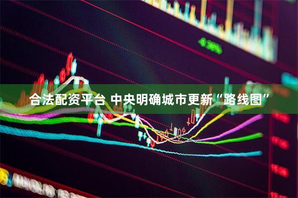 合法配资平台 中央明确城市更新“路线图”