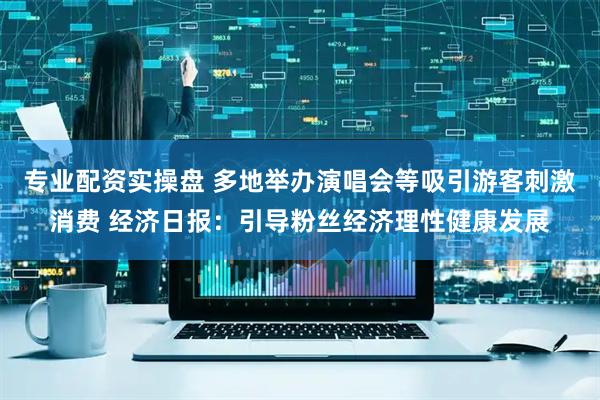 专业配资实操盘 多地举办演唱会等吸引游客刺激消费 经济日报：引导粉丝经济理性健康发展