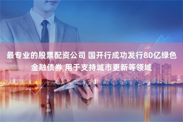 最专业的股票配资公司 国开行成功发行80亿绿色金融债券 用于支持城市更新等领域