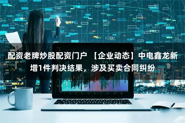 配资老牌炒股配资门户 【企业动态】中电鑫龙新增1件判决结果，涉及买卖合同纠纷