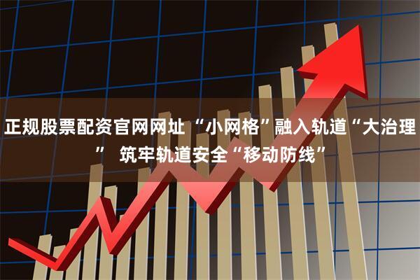 正规股票配资官网网址 “小网格”融入轨道“大治理”  筑牢轨道安全“移动防线”