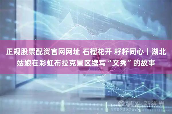 正规股票配资官网网址 石榴花开 籽籽同心丨湖北姑娘在彩虹布拉克景区续写“文秀”的故事