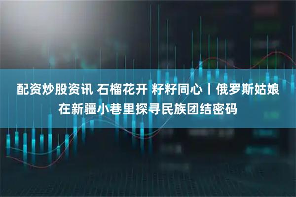 配资炒股资讯 石榴花开 籽籽同心丨俄罗斯姑娘在新疆小巷里探寻民族团结密码