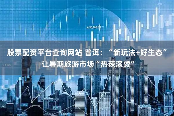 股票配资平台查询网站 普洱：“新玩法+好生态” 让暑期旅游市场“热辣滚烫”