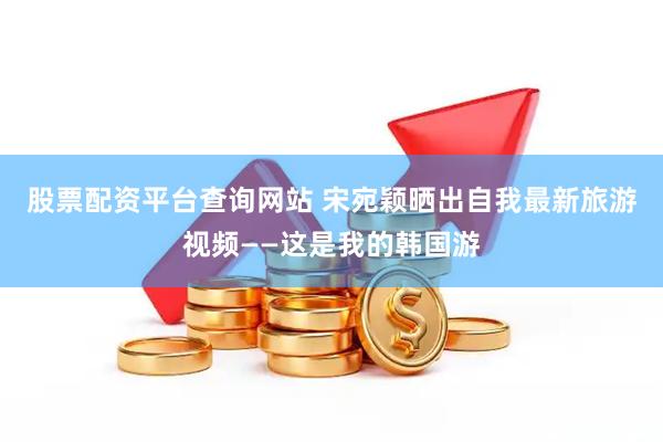 股票配资平台查询网站 宋宛颖晒出自我最新旅游视频——这是我的韩国游