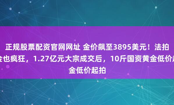 正规股票配资官网网址 金价飙至3895美元！法拍黄金也疯狂，1.27亿元大宗成交后，10斤国资黄金低价起拍