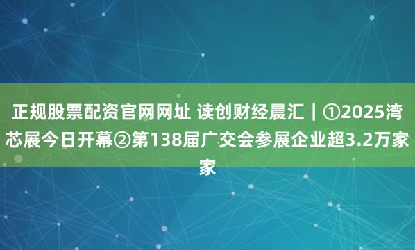 正规股票配资官网网址 读创财经晨汇｜①2025湾芯展今日开幕②第138届广交会参展企业超3.2万家