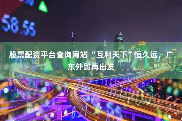 股票配资平台查询网站 “互利天下”恒久远，广东外贸再出发