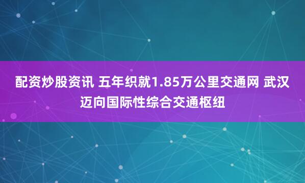 配资炒股资讯 五年织就1.85万公里交通网 武汉迈向国际性综合交通枢纽