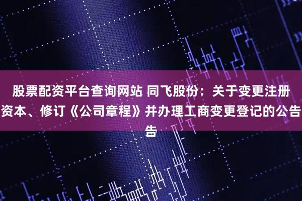 股票配资平台查询网站 同飞股份:关于变更注册资本、修订《公司章程》并办理工商变更登记的公告