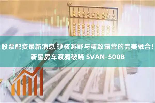 股票配资最新消息 硬核越野与精致露营的完美融合！新星房车渡鸦破晓 SVAN-500B
