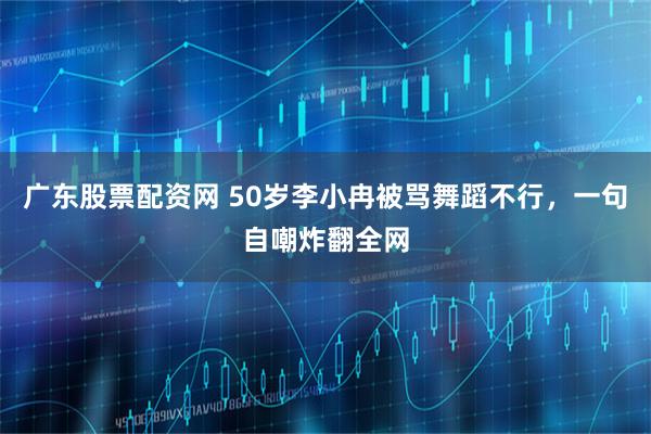 广东股票配资网 50岁李小冉被骂舞蹈不行，一句自嘲炸翻全网