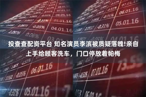 投查查配资平台 知名演员李滨被质疑落魄!亲自上手给顾客洗车，门口停放着帕梅