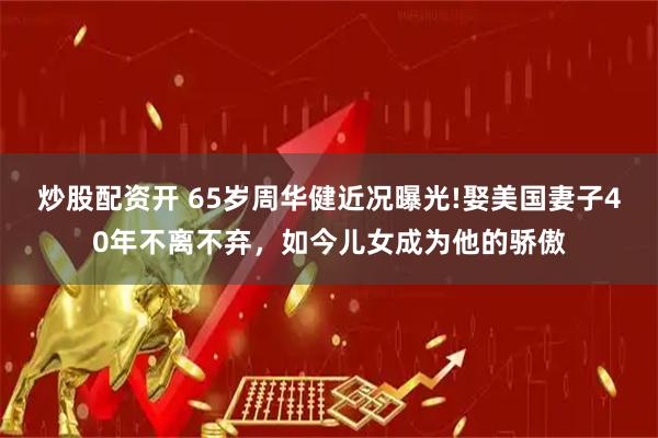 炒股配资开 65岁周华健近况曝光!娶美国妻子40年不离不弃，如今儿女成为他的骄傲