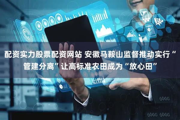 配资实力股票配资网站 安徽马鞍山监督推动实行“管建分离”让高标准农田成为“放心田”
