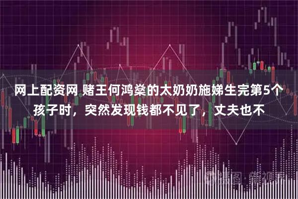 网上配资网 赌王何鸿燊的太奶奶施娣生完第5个孩子时，突然发现钱都不见了，丈夫也不