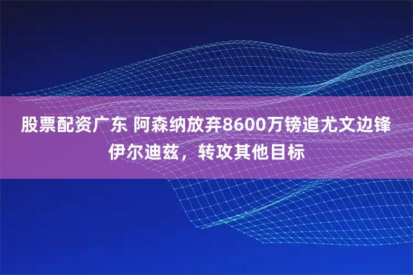 股票配资广东 阿森纳放弃8600万镑追尤文边锋伊尔迪兹，转攻其他目标