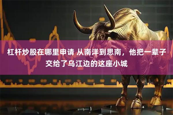杠杆炒股在哪里申请 从南洋到思南，他把一辈子交给了乌江边的这座小城