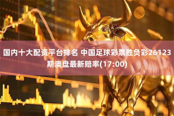 国内十大配资平台排名 中国足球彩票胜负彩26123期澳盘最新赔率(17:00)