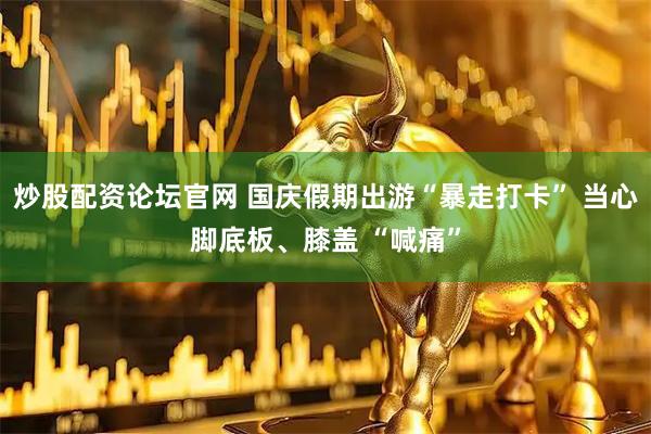 炒股配资论坛官网 国庆假期出游“暴走打卡” 当心脚底板、膝盖 “喊痛”